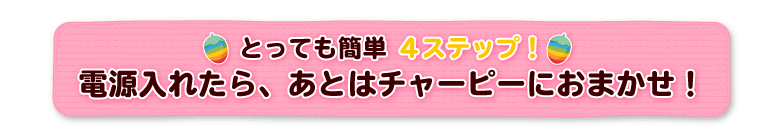 とっても簡単4ステップ！電源入れたら、あとはチャーピーにおまかせ！